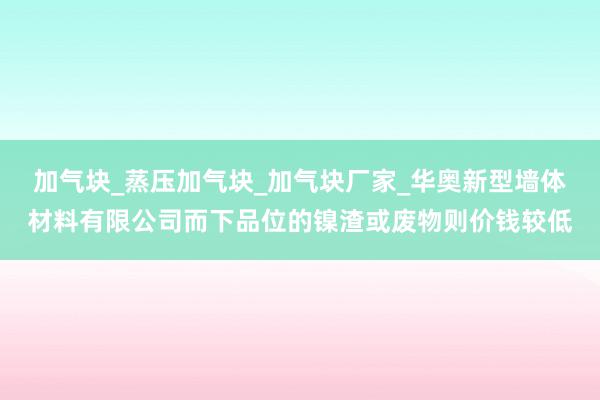 加气块_蒸压加气块_加气块厂家_华奥新型墙体材料有限公司而下品位的镍渣或废物则价钱较低